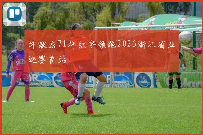 许敬龙71杆红字领跑2026浙江省业巡赛首站