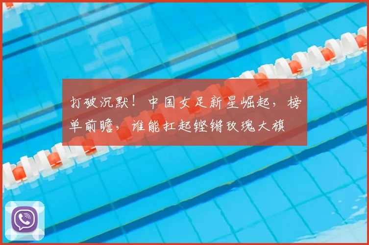 打破沉默！中国女足新星崛起，榜单前瞻，谁能扛起铿锵玫瑰大旗