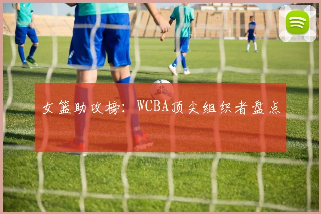 女篮助攻榜：WCBA顶尖组织者盘点