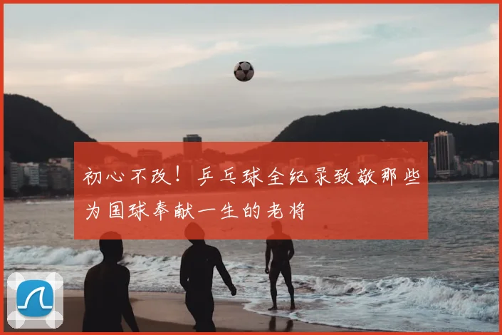 初心不改!乒乓球全纪录致敬那些为国球奉献一生的老将