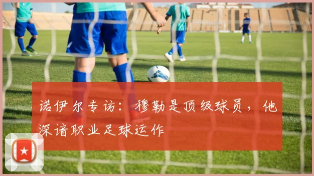诺伊尔专访：穆勒是顶级球员，他深谙职业足球运作