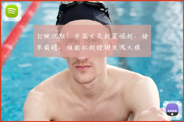 打破沉默!中国女足新星崛起,榜单前瞻,谁能扛起铿锵玫瑰大旗