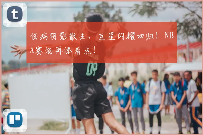 伤病阴影散去,巨星闪耀回归!NBA赛场再添看点!