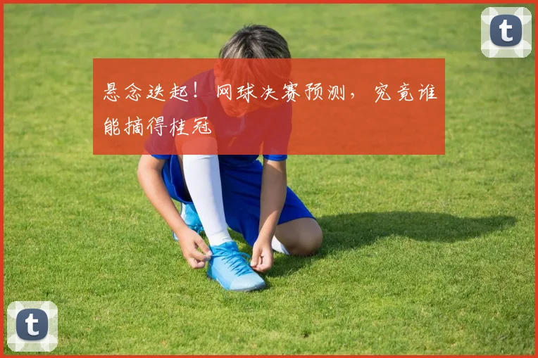 悬念迭起!网球决赛预测,究竟谁能摘得桂冠