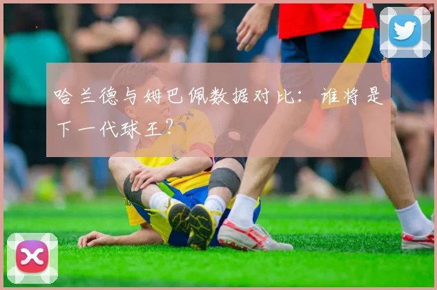 哈兰德与姆巴佩数据对比：谁将是下一代球王？