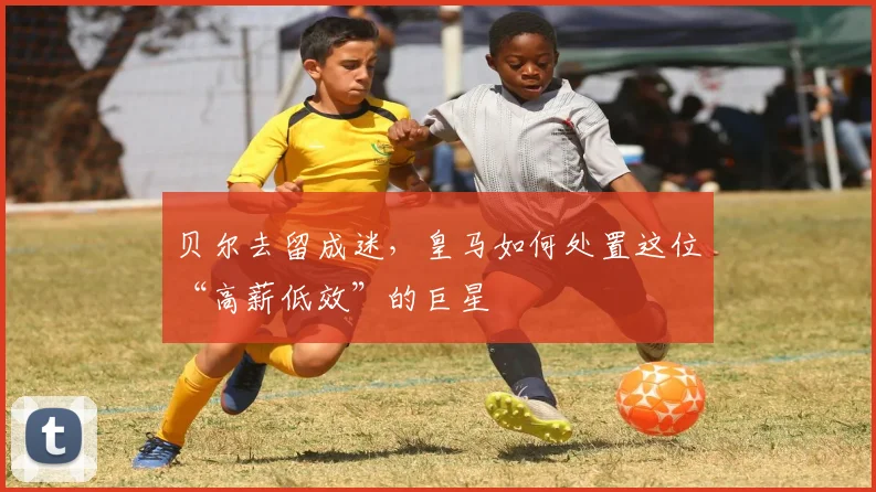 贝尔去留成迷,皇马如何处置这位“高薪低效”的巨星