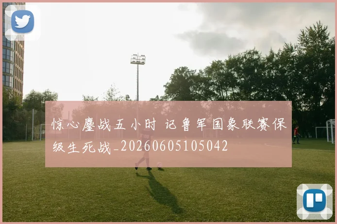 惊心鏖战五小时 记鲁军国象联赛保级生死战_20260605105042