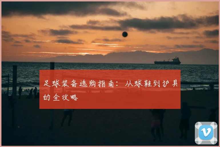 足球装备选购指南：从球鞋到护具的全攻略