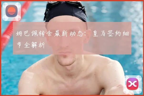 姆巴佩转会最新动态：皇马签约细节全解析