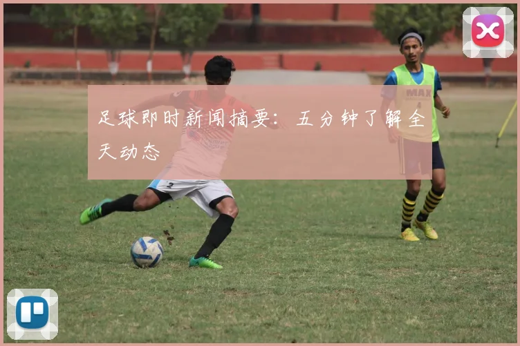 足球即时新闻摘要:五分钟了解全天动态