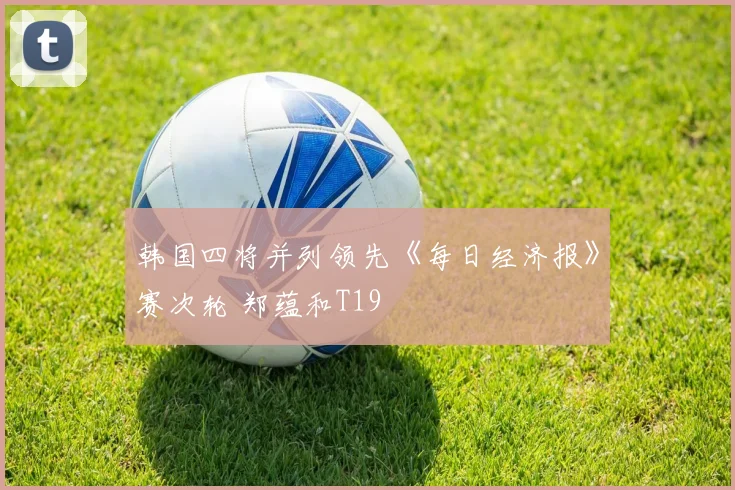 韩国四将并列领先《每日经济报》赛次轮 郑蕴和T19
