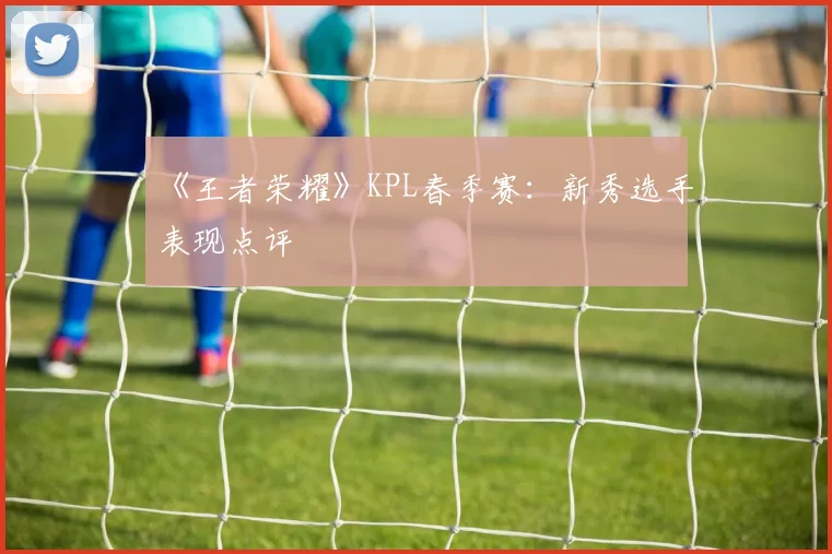 《王者荣耀》KPL春季赛：新秀选手表现点评