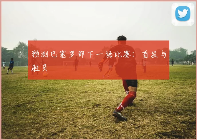 预测巴塞罗那下一场比赛：首发与胜负
