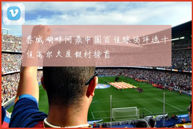 春城湖畔问鼎中国百佳球场评选十佳高尔夫度假村榜首