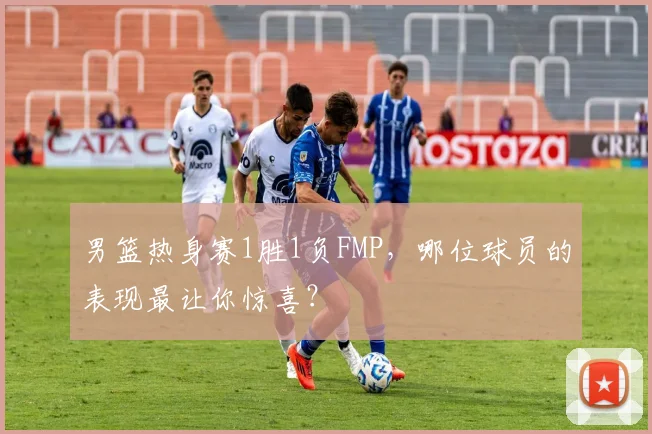 男篮热身赛1胜1负FMP,哪位球员的表现最让你惊喜?