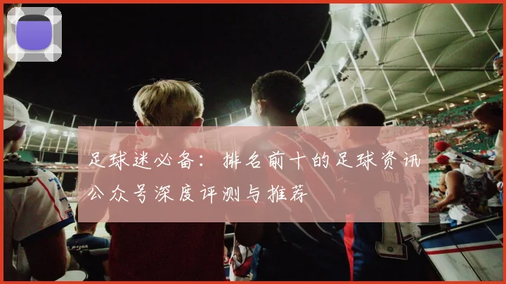 足球迷必备:排名前十的足球资讯公众号深度评测与推荐