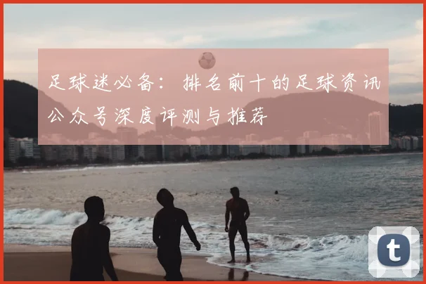 足球迷必备：排名前十的足球资讯公众号深度评测与推荐