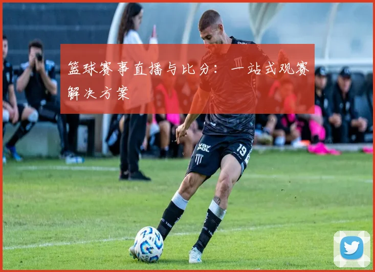 篮球赛事直播与比分：一站式观赛解决方案