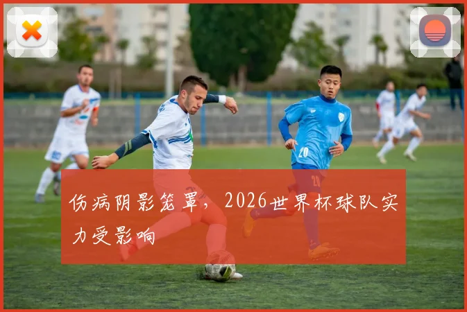 伤病阴影笼罩,2026世界杯球队实力受影响
