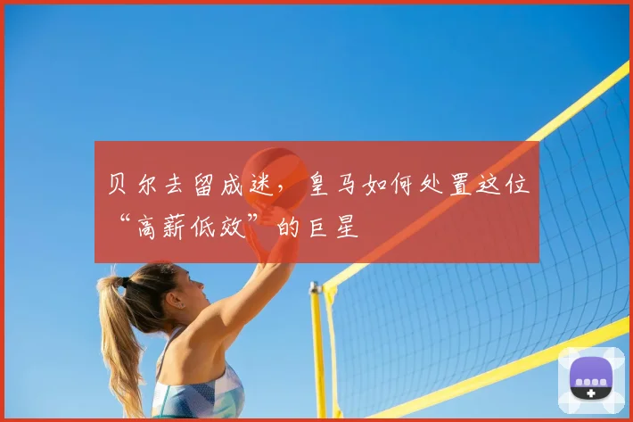 贝尔去留成迷,皇马如何处置这位“高薪低效”的巨星