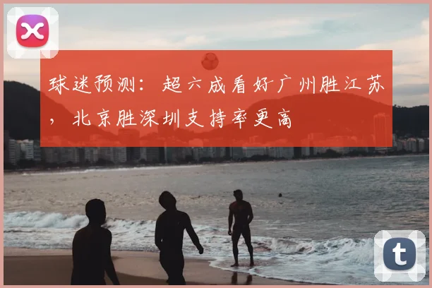 球迷预测:超六成看好广州胜江苏,北京胜深圳支持率更高