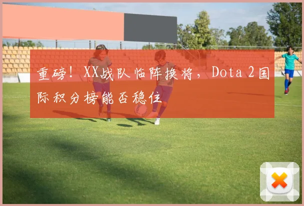 重磅!XX战队临阵换将,Dota 2国际积分榜能否稳住